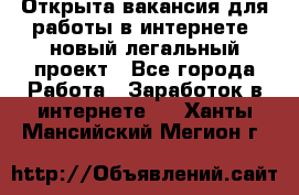 Открыта вакансия для работы в интернете, новый легальный проект - Все города Работа » Заработок в интернете   . Ханты-Мансийский,Мегион г.